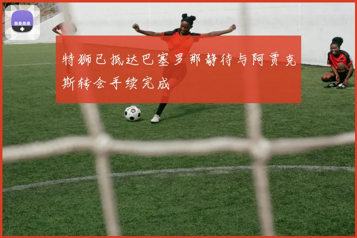 特狮已抵达巴塞罗那静待与阿贾克斯转会手续完成