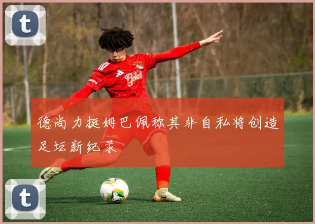 德尚力挺姆巴佩称其非自私将创造足坛新纪录
