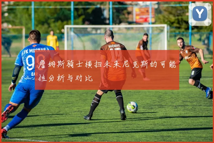 詹姆斯骑士横扫未来尼克斯的可能性分析与对比
