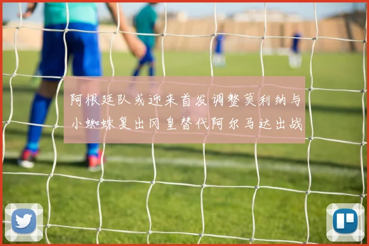 阿根廷队或迎来首发调整莫利纳与小蜘蛛复出冈皇替代阿尔马达出战