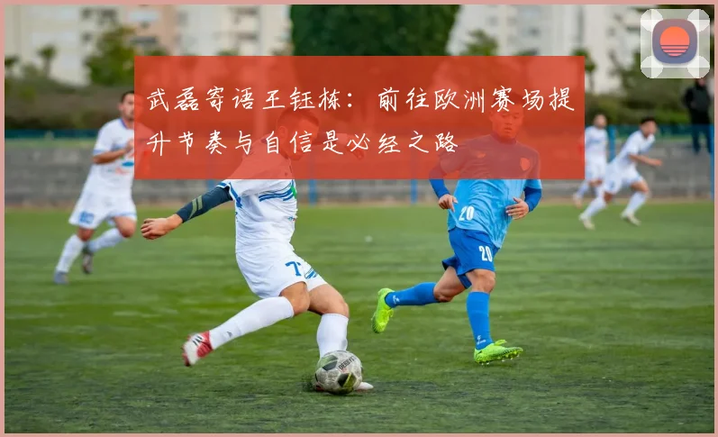 武磊寄语王钰栋：前往欧洲赛场提升节奏与自信是必经之路