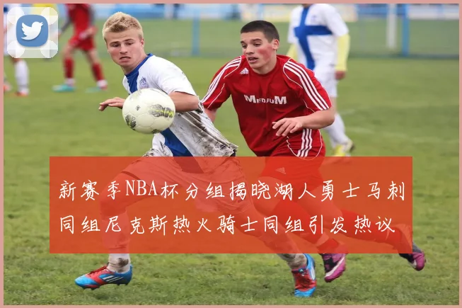 新赛季NBA杯分组揭晓湖人勇士马刺同组尼克斯热火骑士同组引发热议