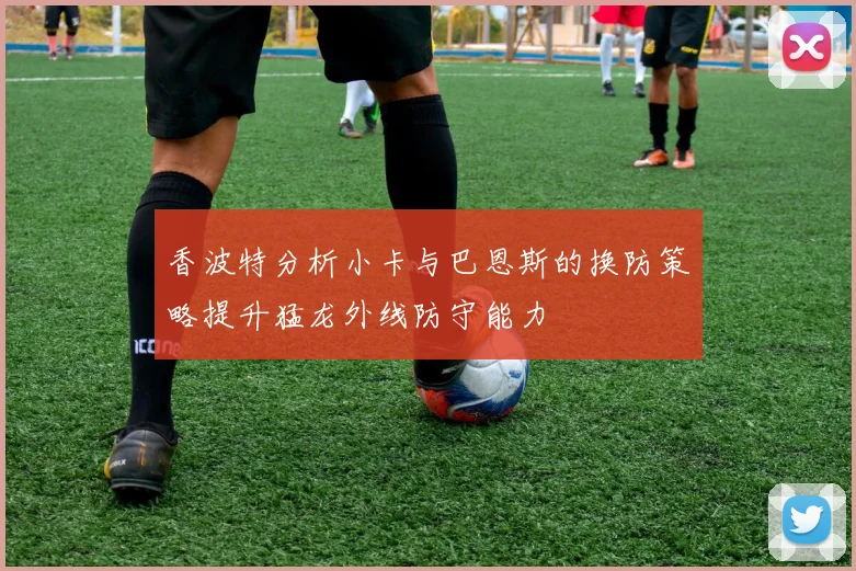 香波特分析小卡与巴恩斯的换防策略提升猛龙外线防守能力