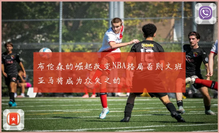 布伦森的崛起改变NBA格局否则文班亚马将成为众矢之的