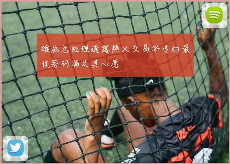 雄鹿总经理透露热火交易字母的最佳筹码满足其心愿