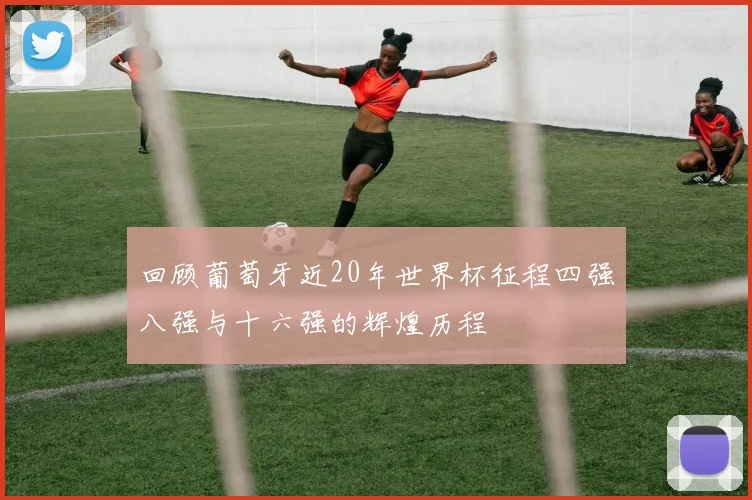 回顾葡萄牙近20年世界杯征程四强八强与十六强的辉煌历程
