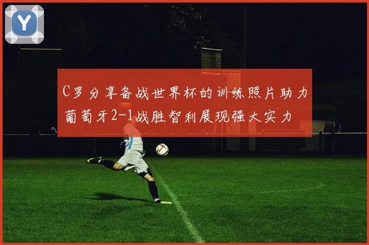 C罗分享备战世界杯的训练照片助力葡萄牙2-1战胜智利展现强大实力
