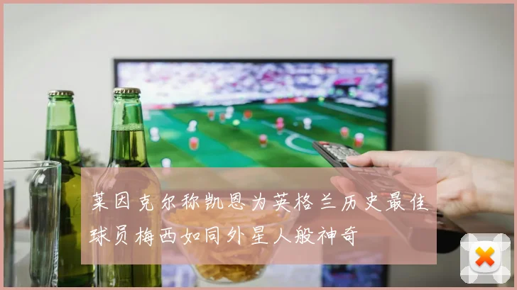 莱因克尔称凯恩为英格兰历史最佳球员梅西如同外星人般神奇
