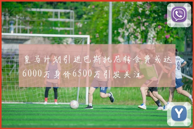 皇马计划引进巴斯托尼转会费或达6000万身价6500万引发关注
