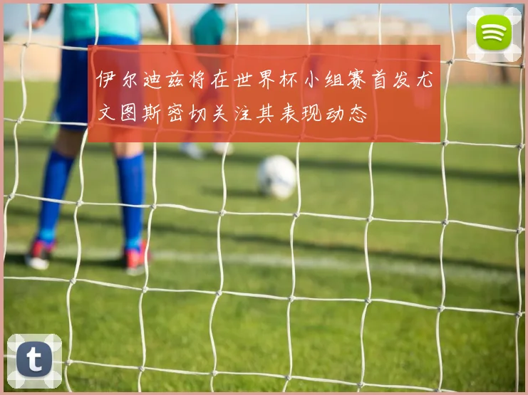 伊尔迪兹将在世界杯小组赛首发尤文图斯密切关注其表现动态