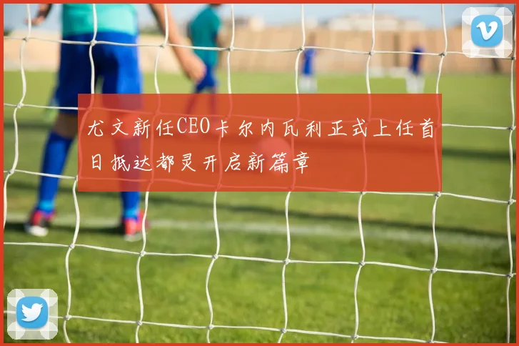 尤文新任CEO卡尔内瓦利正式上任首日抵达都灵开启新篇章